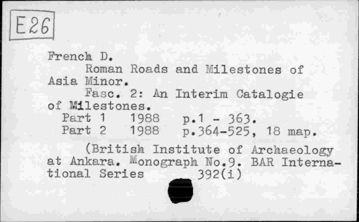 ﻿French D.
Roman Roads and Milestones of Asia Minor.
Faso. 2: An Interim Catalog!e of Milestones.
Part 1	1988	p.1 - 363.
Part 2	1988 p.364-525, 18 map.
(British Institute of Archaeology at Ankara. Monograph No.9. BAR International Series	392(i)